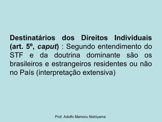 Destinatários dos Direitos Individuais
(art. 5º, caput) : Segundo entendimento do
STF e da doutrina dominante são os
brasileiros e estrangeiros residentes ou não
no País (interpretação extensiva)
Prof. Adolfo Mamoru Nishiyama
 