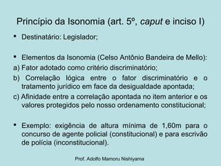 Princípio da Isonomia (art. 5º, caput e inciso I)
 Destinatário: Legislador;
 Elementos da Isonomia (Celso Antônio Bandeira de Mello):
a) Fator adotado como critério discriminatório;
b) Correlação lógica entre o fator discriminatório e o
tratamento jurídico em face da desigualdade apontada;
c) Afinidade entre a correlação apontada no item anterior e os
valores protegidos pelo nosso ordenamento constitucional;
 Exemplo: exigência de altura mínima de 1,60m para o
concurso de agente policial (constitucional) e para escrivão
de polícia (inconstitucional).
Prof. Adolfo Mamoru Nishiyama
 