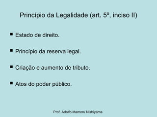 Princípio da Legalidade (art. 5º, inciso II)
 Estado de direito.
 Princípio da reserva legal.
 Criação e aumento de tributo.
 Atos do poder público.
Prof. Adolfo Mamoru Nishiyama
 