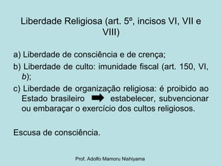 Liberdade Religiosa (art. 5º, incisos VI, VII e
VIII)
a) Liberdade de consciência e de crença;
b) Liberdade de culto: imunidade fiscal (art. 150, VI,
b);
c) Liberdade de organização religiosa: é proibido ao
Estado brasileiro estabelecer, subvencionar
ou embaraçar o exercício dos cultos religiosos.
Escusa de consciência.
Prof. Adolfo Mamoru Nishiyama
 