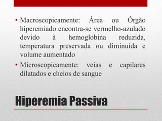 Hiperemia Passiva
• Macroscopicamente: Área ou Órgão
hiperemiado encontra-se vermelho-azulado
devido à hemoglobina reduzida,
temperatura preservada ou diminuída e
volume aumentado
• Microscopicamente: veias e capilares
dilatados e cheios de sangue
 