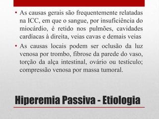 Hiperemia Passiva - Etiologia
• As causas gerais são frequentemente relatadas
na ICC, em que o sangue, por insuficiência do
miocárdio, é retido nos pulmões, cavidades
cardíacas à direita, veias cavas e demais veias
• As causas locais podem ser oclusão da luz
venosa por trombo, fibrose da parede do vaso,
torção da alça intestinal, ovário ou testículo;
compressão venosa por massa tumoral.
 