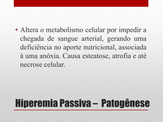 Hiperemia Passiva – Patogênese
• Altera o metabolismo celular por impedir a
chegada de sangue arterial, gerando uma
deficiência no aporte nutricional, associada
à uma anóxia. Causa esteatose, atrofia e até
necrose celular.
 