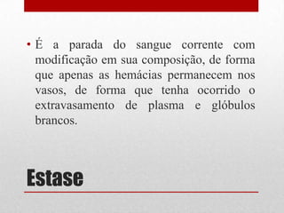 Estase
• É a parada do sangue corrente com
modificação em sua composição, de forma
que apenas as hemácias permanecem nos
vasos, de forma que tenha ocorrido o
extravasamento de plasma e glóbulos
brancos.
 