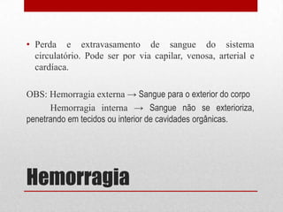 Hemorragia
• Perda e extravasamento de sangue do sistema
circulatório. Pode ser por via capilar, venosa, arterial e
cardíaca.
OBS: Hemorragia externa → Sangue para o exterior do corpo
Hemorragia interna → Sangue não se exterioriza,
penetrando em tecidos ou interior de cavidades orgânicas.
 