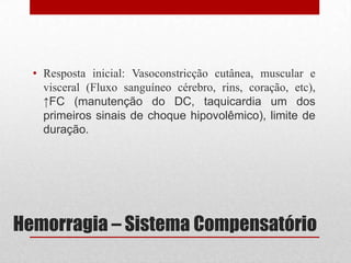 Hemorragia – Sistema Compensatório
• Resposta inicial: Vasoconstricção cutânea, muscular e
visceral (Fluxo sanguíneo cérebro, rins, coração, etc),
↑FC (manutenção do DC, taquicardia um dos
primeiros sinais de choque hipovolêmico), limite de
duração.
 