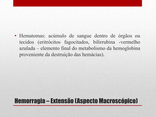 Hemorragia – Extensão (Aspecto Macroscópico)
• Hematomas: acúmulo de sangue dentro de órgãos ou
tecidos (eritrócitos fagocitados, bilirrubina -vermelho
azulada – elemento final do metabolismo da hemoglobina
proveniente da destruição das hemácias).
 