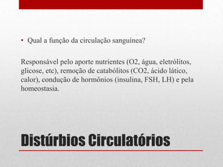 Distúrbios Circulatórios
• Qual a função da circulação sanguínea?
Responsável pelo aporte nutrientes (O2, água, eletrólitos,
glicose, etc), remoção de catabólitos (CO2, ácido lático,
calor), condução de hormônios (insulina, FSH, LH) e pela
homeostasia.
 