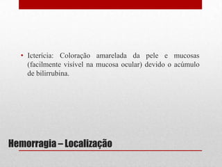 Hemorragia – Localização
• Icterícia: Coloração amarelada da pele e mucosas
(facilmente visível na mucosa ocular) devido o acúmulo
de bilirrubina.
 