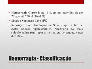 Hemorragia - Classificação
• Hemorragia Classe I: até 15%, em um indivíduo de até
70kg = até 750ml (Total 5l)
• Sinais e Sintomas: Leve ↑FC
• Reposição: Soro fisiológico ou Soro Ringer, a fim de
evitar acidose hiperclorêmica. Necessária 3X mais
solução salina para repor a mesma qtd de sangue, cerca
de 2000ml.
 