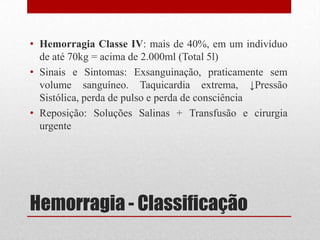Hemorragia - Classificação
• Hemorragia Classe IV: mais de 40%, em um indivíduo
de até 70kg = acima de 2.000ml (Total 5l)
• Sinais e Sintomas: Exsanguinação, praticamente sem
volume sanguíneo. Taquicardia extrema, ↓Pressão
Sistólica, perda de pulso e perda de consciência
• Reposição: Soluções Salinas + Transfusão e cirurgia
urgente
 