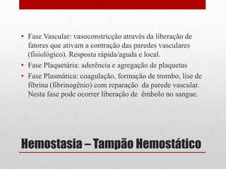 Hemostasia – Tampão Hemostático
• Fase Vascular: vasoconstricção através da liberação de
fatores que ativam a contração das paredes vasculares
(fisiológico). Resposta rápida/aguda e local.
• Fase Plaquetária: aderência e agregação de plaquetas
• Fase Plasmática: coagulação, formação de trombo, lise de
fibrina (fibrinogênio) com reparação da parede vascular.
Nesta fase pode ocorrer liberação de êmbolo no sangue.
 