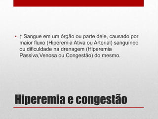 Hiperemia e congestão
• ↑ Sangue em um órgão ou parte dele, causado por
maior fluxo (Hiperemia Ativa ou Arterial) sanguíneo
ou dificuldade na drenagem (Hiperemia
Passiva,Venosa ou Congestão) do mesmo.
 