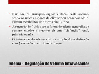 Edema - Regulação do Volume Intravascular
• Rins são os principais órgãos efetores deste sistema,
sendo os únicos capazes de eliminar ou conservar sódio.
Filtram metabólitos do sistema circulatório.
• A retenção de fluidos sob a forma de edema generalizado
sempre envolve a presença de uma “disfunção” renal,
primária ou não
• O tratamento do edema visa a correção desta disfunção
com ↑ excreção renal de sódio e água.
 