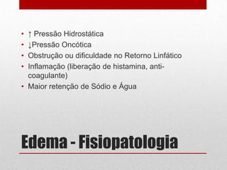 Edema - Fisiopatologia
• ↑ Pressão Hidrostática
• ↓Pressão Oncótica
• Obstrução ou dificuldade no Retorno Linfático
• Inflamação (liberação de histamina, anti-
coagulante)
• Maior retenção de Sódio e Água
 