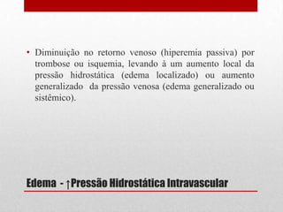 Edema - ↑Pressão Hidrostática Intravascular
• Diminuição no retorno venoso (hiperemia passiva) por
trombose ou isquemia, levando à um aumento local da
pressão hidrostática (edema localizado) ou aumento
generalizado da pressão venosa (edema generalizado ou
sistêmico).
 