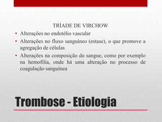 Trombose - Etiologia
TRÍADE DE VIRCHOW
• Alterações no endotélio vascular
• Alterações no fluxo sanguíneo (estase), o que promove a
agregação de células
• Alterações na composição do sangue, como por exemplo
na hemofilia, onde há uma alteração no processo de
coagulação sanguínea
 
