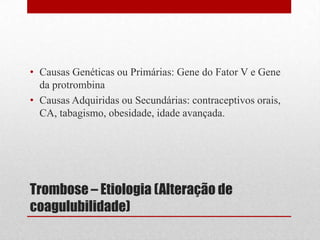 Trombose – Etiologia (Alteração de
coagulubilidade)
• Causas Genéticas ou Primárias: Gene do Fator V e Gene
da protrombina
• Causas Adquiridas ou Secundárias: contraceptivos orais,
CA, tabagismo, obesidade, idade avançada.
 