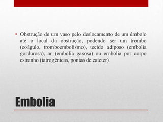 Embolia
• Obstrução de um vaso pelo deslocamento de um êmbolo
até o local da obstrução, podendo ser um trombo
(coágulo, tromboembolismo), tecido adiposo (embolia
gordurosa), ar (embolia gasosa) ou embolia por corpo
estranho (iatrogênicas, pontas de cateter).
 