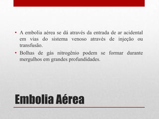 Embolia Aérea
• A embolia aérea se dá através da entrada de ar acidental
em vias do sistema venoso através de injeção ou
transfusão.
• Bolhas de gás nitrogênio podem se formar durante
mergulhos em grandes profundidades.
 