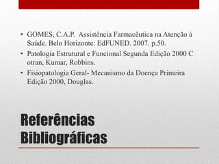 Referências
Bibliográficas
• GOMES, C.A.P. Assistência Farmacêutica na Atenção à
Saúde. Belo Horizonte: EdFUNED. 2007. p.50.
• Patologia Estrutural e Funcional Segunda Edição 2000 C
otran, Kumar, Robbins.
• Fisiopatologia Geral- Mecanismo da Doença Primeira
Edição 2000, Douglas.
 