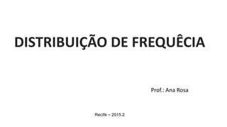 Prof.: Ana Rosa
Recife – 2015.2
DISTRIBUIÇÃO DE FREQUÊCIA
 