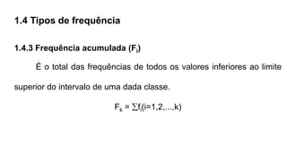 1.4 Tipos de frequência
1.4.3 Frequência acumulada (Fi)
É o total das frequências de todos os valores inferiores ao limite
superior do intervalo de uma dada classe.
Fk = fi(i=1,2,...,k)
 