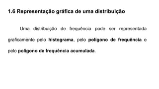 1.6 Representação gráfica de uma distribuição
Uma distribuição de frequência pode ser representada
graficamente pelo histograma, pelo polígono de frequência e
pelo polígono de frequência acumulada.
 