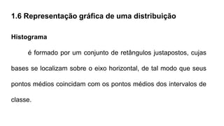 1.6 Representação gráfica de uma distribuição
Histograma
é formado por um conjunto de retângulos justapostos, cujas
bases se localizam sobre o eixo horizontal, de tal modo que seus
pontos médios coincidam com os pontos médios dos intervalos de
classe.
 