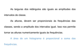 As larguras dos retângulos são iguais as amplitudes dos
intervalos de classe.
As alturas, devem ser proporcionais às frequências das
classes, sendo a amplitude dos intervalos igual. Isso nos permite
tomar as alturas numericamente iguais às frequências.
A área de um histograma é proporcional a soma das
frequências.
 