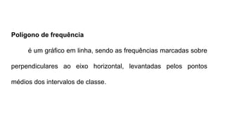 Polígono de frequência
é um gráfico em linha, sendo as frequências marcadas sobre
perpendiculares ao eixo horizontal, levantadas pelos pontos
médios dos intervalos de classe.
 