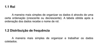 1.1 Rol
A maneira mais simples de organizar os dados é através de uma
certa ordenação (crescente ou decrescente). A tabela obtida após a
ordenação dos dados recebe o nome de rol.
1.2 Distribuição de frequência
A maneira mais simples de organizar e trabalhar os dados
coletados.
 