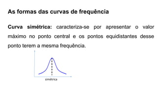 As formas das curvas de frequência
Curva simétrica: caracteriza-se por apresentar o valor
máximo no ponto central e os pontos equidistantes desse
ponto terem a mesma frequência.
simétrica
 
