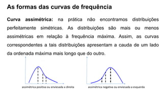 As formas das curvas de frequência
Curva assimétrica: na prática não encontramos distribuições
perfeitamente simétricas. As distribuições são mais ou menos
assimétricas em relação à frequência máxima. Assim, as curvas
correspondentes a tais distribuições apresentam a cauda de um lado
da ordenada máxima mais longo que do outro.
assimétrica positiva ou enviesada a direita assimétrica negativa ou enviesada a esquerda
 