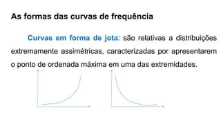 As formas das curvas de frequência
Curvas em forma de jota: são relativas a distribuições
extremamente assimétricas, caracterizadas por apresentarem
o ponto de ordenada máxima em uma das extremidades.
 