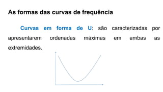 As formas das curvas de frequência
Curvas em forma de U: são caracterizadas por
apresentarem ordenadas máximas em ambas as
extremidades.
 