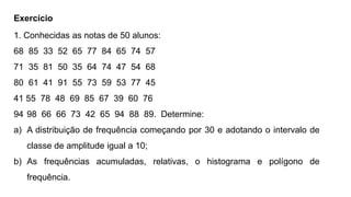 Exercício
1. Conhecidas as notas de 50 alunos:
68 85 33 52 65 77 84 65 74 57
71 35 81 50 35 64 74 47 54 68
80 61 41 91 55 73 59 53 77 45
41 55 78 48 69 85 67 39 60 76
94 98 66 66 73 42 65 94 88 89. Determine:
a) A distribuição de frequência começando por 30 e adotando o intervalo de
classe de amplitude igual a 10;
b) As frequências acumuladas, relativas, o histograma e polígono de
frequência.
 