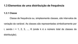 1.3 Elementos de uma distribuição de frequência
1.3.1 Classe
Classe de frequência ou, simplesmente classes, são intervalos de
variação da variável. As classes são representadas simbolicamente por
i, sendo i = 1, 2, 3, ..., K (onde k é o número total de classes da
distribuição).
 