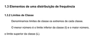 1.3 Elementos de uma distribuição de frequência
1.3.2 Limites de Classe
Denominamos limites de classe os extremos de cada classe.
O menor número é o limite inferior da classe (l) e o maior número,
o limite superior da classe (L).
 