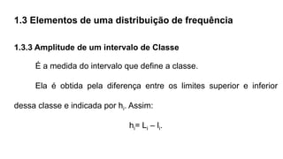 1.3 Elementos de uma distribuição de frequência
1.3.3 Amplitude de um intervalo de Classe
É a medida do intervalo que define a classe.
Ela é obtida pela diferença entre os limites superior e inferior
dessa classe e indicada por hi. Assim:
hi= Li – li.
 