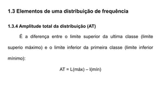 1.3 Elementos de uma distribuição de frequência
1.3.4 Amplitude total da distribuição (AT)
É a diferença entre o limite superior da ultima classe (limite
superio máximo) e o limite inferior da primeira classe (limite inferior
mínimo):
AT = L(máx) – l(mín)
 