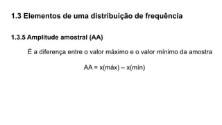 1.3 Elementos de uma distribuição de frequência
1.3.5 Amplitude amostral (AA)
É a diferença entre o valor máximo e o valor mínimo da amostra
AA = x(máx) – x(mín)
 