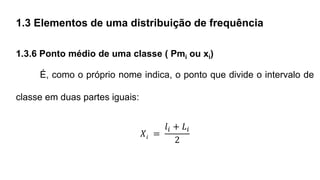 1.3 Elementos de uma distribuição de frequência
1.3.6 Ponto médio de uma classe ( Pmi ou xi)
É, como o próprio nome indica, o ponto que divide o intervalo de
classe em duas partes iguais:
𝑋𝑖 =
𝑙𝑖 + 𝐿𝑖
2
 
