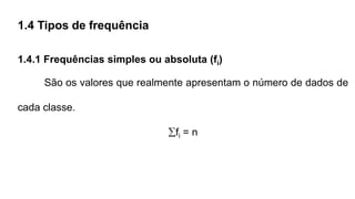 1.4 Tipos de frequência
1.4.1 Frequências simples ou absoluta (fi)
São os valores que realmente apresentam o número de dados de
cada classe.
fi = n
 