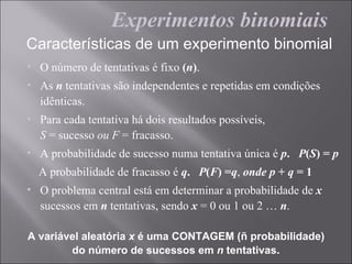 Experimentos binomiais
Características de um experimento binomial
• O número de tentativas é fixo (n).
• As n tentativas são independentes e repetidas em condições
  idênticas.
• Para cada tentativa há dois resultados possíveis,
  S = sucesso ou F = fracasso.
• A probabilidade de sucesso numa tentativa única é p. P(S) = p
  A probabilidade de fracasso é q. P(F) =q, onde p + q = 1
• O problema central está em determinar a probabilidade de x
  sucessos em n tentativas, sendo x = 0 ou 1 ou 2 … n.

A variável aleatória x é uma CONTAGEM (ñ probabilidade)
        do número de sucessos em n tentativas.
 
