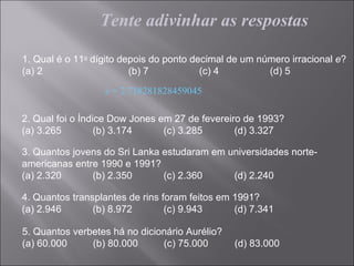Tente adivinhar as respostas

1. Qual é o 11o dígito depois do ponto decimal de um número irracional e?
(a) 2                    (b) 7           (c) 4         (d) 5

                  e = 2.718281828459045

2. Qual foi o Índice Dow Jones em 27 de fevereiro de 1993?
(a) 3.265         (b) 3.174     (c) 3.285       (d) 3.327

3. Quantos jovens do Sri Lanka estudaram em universidades norte-
americanas entre 1990 e 1991?
(a) 2.320      (b) 2.350       (c) 2.360     (d) 2.240

4. Quantos transplantes de rins foram feitos em 1991?
(a) 2.946       (b) 8.972        (c) 9.943      (d) 7.341

5. Quantos verbetes há no dicionário Aurélio?
(a) 60.000     (b) 80.000      (c) 75.000       (d) 83.000
 