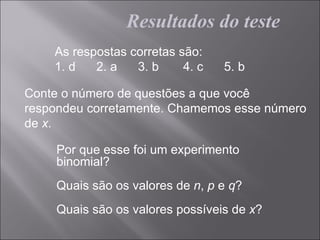 Resultados do teste
    As respostas corretas são:
    1. d   2. a   3. b     4. c   5. b

Conte o número de questões a que você
respondeu corretamente. Chamemos esse número
de x.

    Por que esse foi um experimento
    binomial?
    Quais são os valores de n, p e q?
    Quais são os valores possíveis de x?
 