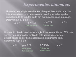Experimentos binomiais
 Um teste de múltipla escolha tem oito questões, cada qual com
 três alternativas, uma delas correta. Você quer saber qual a
 probabilidade de ‘chutar’ certo em exatamente cinco questões.
 Determine n, p, q e x.
         n=8          p = 1/3            q = 2/3           x=5
                   Prob. de acerto      Prob. de errar


Um médico lhe diz que certa cirurgia é bem-sucedida em 80% das
vezes. Se a cirurgia for realizada sete vezes, determine a
probabilidade de ser bem-sucedida em exatamente seis.
Determine n, p, q e x.
     n=7        p = 0,80             q = 0,20            x=6
                Prob. de ser         Prob. de ser
                bem-sucedida         mal-sucedida
 