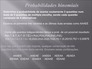 Probabilidades binomiais
  Determine a probabilidade de acertar exatamente 3 questões num
  teste de 5 questões de múltipla escolha, sendo cada questão
  composta de 4 alternativas

 Escreva as primeiras três corretas e as últimas duas erradas como AAAEE


   Como são eventos independentes temos a prob. de um possível resultado:
   P(A ∩ A ∩ A ∩ E ∩E) = P(A).P(A).P(A).P(E).P(E)
   P(A ∩ A ∩ A ∩ E ∩ E) =(0,25)(0,25)(0,25)(0,75)(0,75) = (0,25)3(0,75)2 = 0,00879


Uma vez que a ordem não importa, qualquer combinação de três
questões corretas entre cinco servirá. Enumere essas combinações.

         AAAEE    AAEAE AAEEA AEEAA AEAEA
       EEAAA EAEAA EAAEA AEAAE EEAAE
 