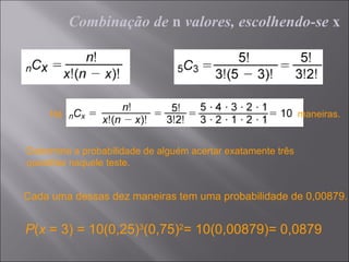 Combinação de n valores, escolhendo-se x




     Há                                                       maneiras.


Determine a probabilidade de alguém acertar exatamente três
questões naquele teste.


Cada uma dessas dez maneiras tem uma probabilidade de 0,00879.


P(x = 3) = 10(0,25)3(0,75)2= 10(0,00879)= 0,0879
 